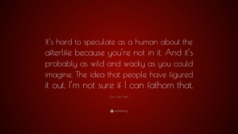 Gus Van Sant Quote: “It’s hard to speculate as a human about the afterlife because you’re not in it. And it’s probably as wild and wacky as you could imagine. The idea that people have figured it out, I’m not sure if I can fathom that.”