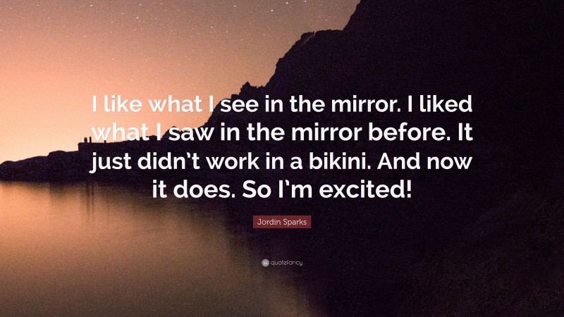 Jordin Sparks Quote: “I like what I see in the mirror. I liked what I saw in the mirror before. It just didn’t work in a bikini. And now it does. So I’m excited!”