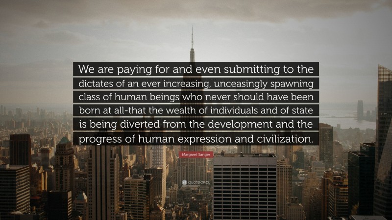 Margaret Sanger Quote: “We are paying for and even submitting to the dictates of an ever increasing, unceasingly spawning class of human beings who never should have been born at all-that the wealth of individuals and of state is being diverted from the development and the progress of human expression and civilization.”