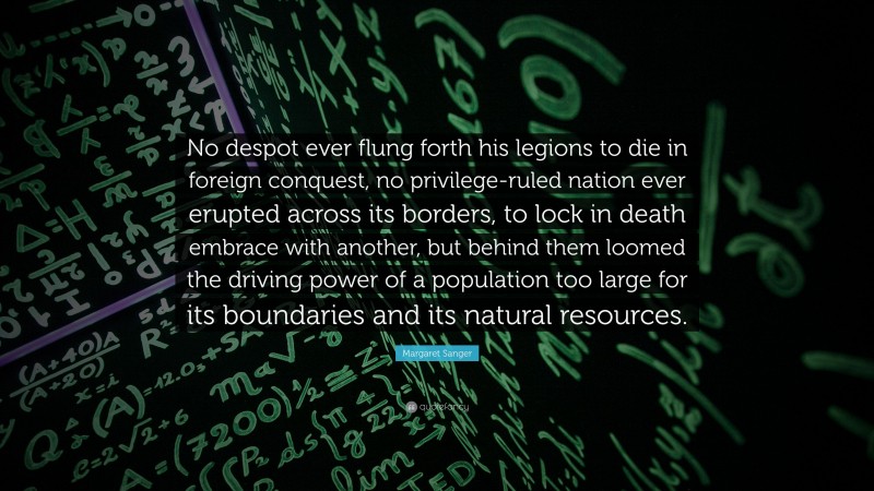 Margaret Sanger Quote: “No despot ever flung forth his legions to die in foreign conquest, no privilege-ruled nation ever erupted across its borders, to lock in death embrace with another, but behind them loomed the driving power of a population too large for its boundaries and its natural resources.”