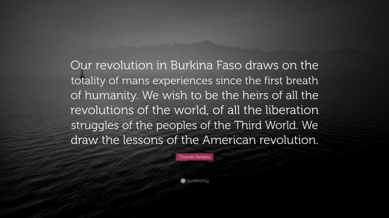 Thomas Sankara Quote: “Our revolution in Burkina Faso draws on the totality of mans experiences since the first breath of humanity. We wish to be the heirs of all the revolutions of the world, of all the liberation struggles of the peoples of the Third World. We draw the lessons of the American revolution.”