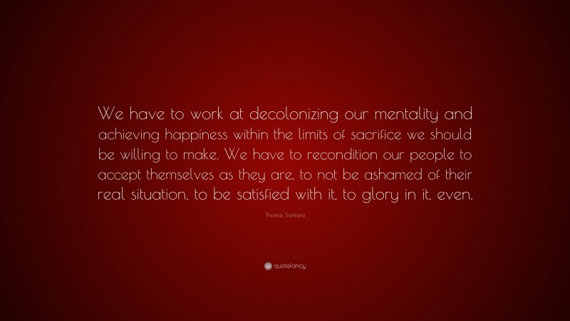 Thomas Sankara Quote: “We have to work at decolonizing our mentality and achieving happiness within the limits of sacrifice we should be willing to make. We have to recondition our people to accept themselves as they are, to not be ashamed of their real situation, to be satisfied with it, to glory in it, even.”