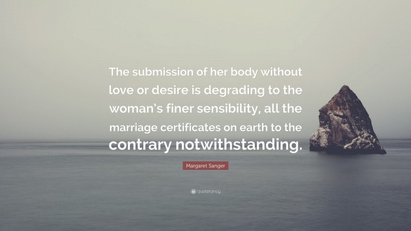 Margaret Sanger Quote: “The submission of her body without love or desire is degrading to the woman’s finer sensibility, all the marriage certificates on earth to the contrary notwithstanding.”