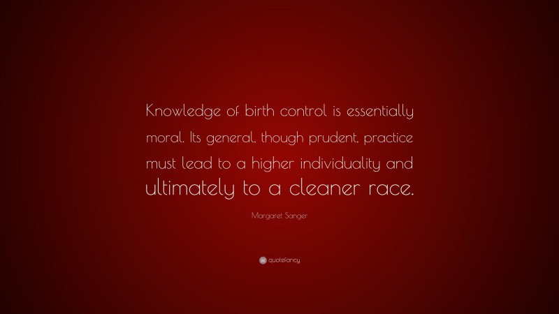Margaret Sanger Quote: “Knowledge of birth control is essentially moral. Its general, though prudent, practice must lead to a higher individuality and ultimately to a cleaner race.”