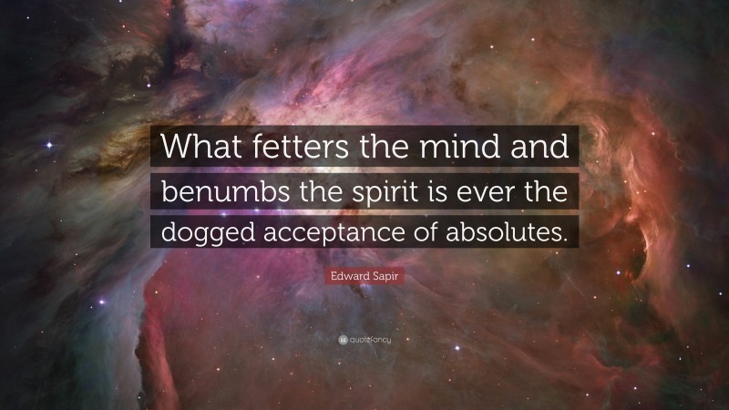 Edward Sapir Quote: “What fetters the mind and benumbs the spirit is ever the dogged acceptance of absolutes.”