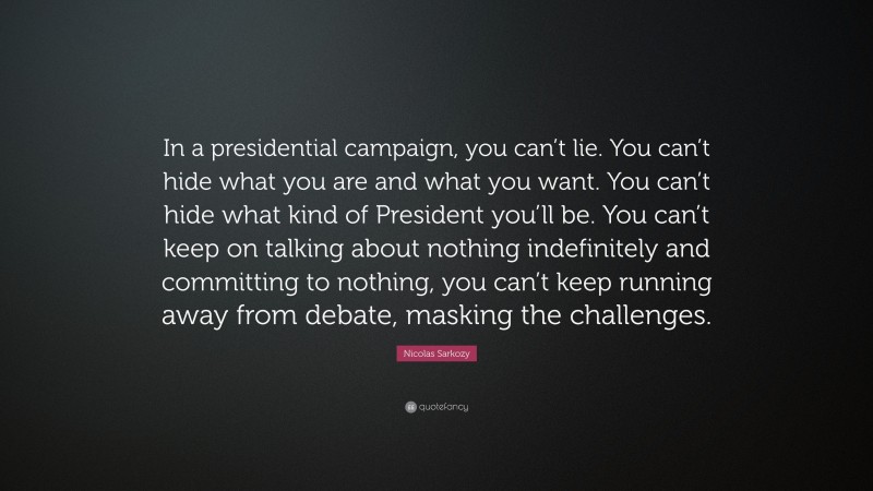 Nicolas Sarkozy Quote: “In a presidential campaign, you can’t lie. You can’t hide what you are and what you want. You can’t hide what kind of President you’ll be. You can’t keep on talking about nothing indefinitely and committing to nothing, you can’t keep running away from debate, masking the challenges.”