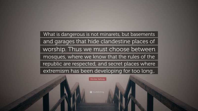 Nicolas Sarkozy Quote: “What is dangerous is not minarets, but basements and garages that hide clandestine places of worship. Thus we must choose between mosques, where we know that the rules of the republic are respected, and secret places where extremism has been developing for too long,.”