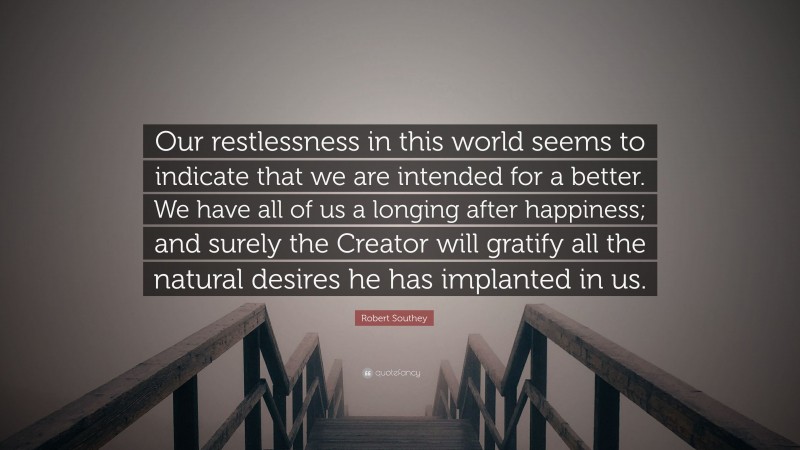 Robert Southey Quote: “Our restlessness in this world seems to indicate that we are intended for a better. We have all of us a longing after happiness; and surely the Creator will gratify all the natural desires he has implanted in us.”