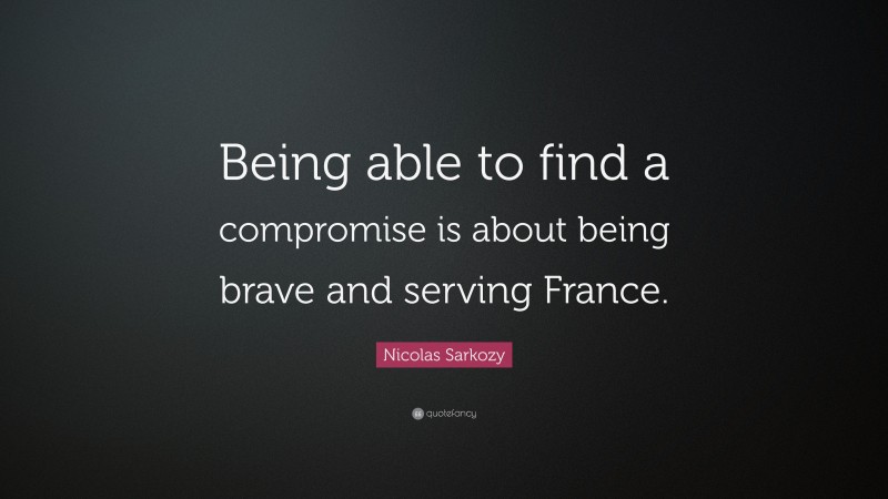 Nicolas Sarkozy Quote: “Being able to find a compromise is about being brave and serving France.”