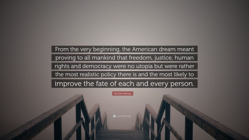 Nicolas Sarkozy Quote: “From the very beginning, the American dream meant proving to all mankind that freedom, justice, human rights and democracy were no utopia but were rather the most realistic policy there is and the most likely to improve the fate of each and every person.”