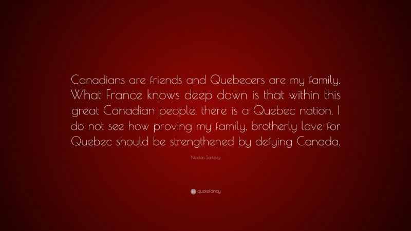 Nicolas Sarkozy Quote: “Canadians are friends and Quebecers are my family. What France knows deep down is that within this great Canadian people, there is a Quebec nation. I do not see how proving my family, brotherly love for Quebec should be strengthened by defying Canada.”