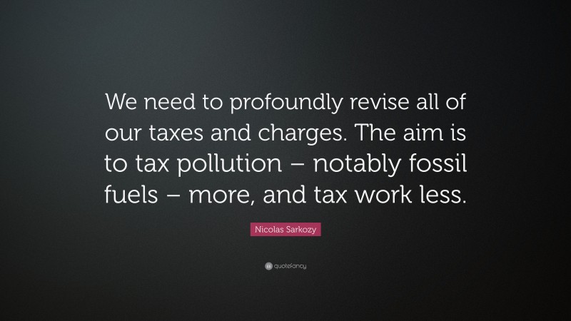 Nicolas Sarkozy Quote: “We need to profoundly revise all of our taxes and charges. The aim is to tax pollution – notably fossil fuels – more, and tax work less.”