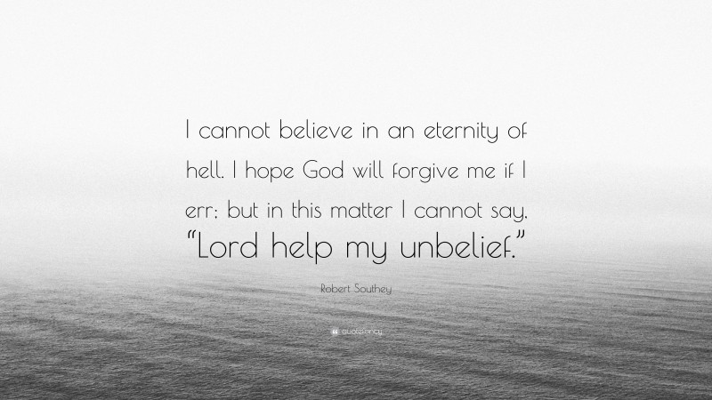 Robert Southey Quote: “I cannot believe in an eternity of hell. I hope God will forgive me if I err; but in this matter I cannot say, “Lord help my unbelief.””
