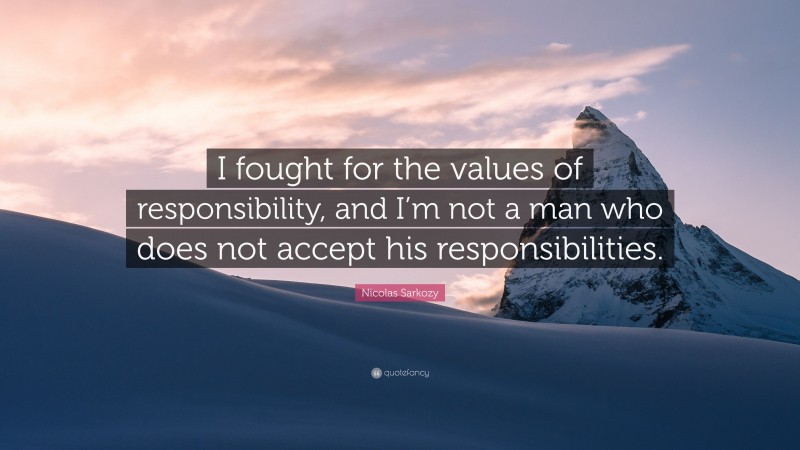 Nicolas Sarkozy Quote: “I fought for the values of responsibility, and I’m not a man who does not accept his responsibilities.”