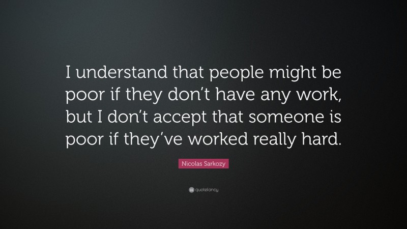 Nicolas Sarkozy Quote: “I understand that people might be poor if they don’t have any work, but I don’t accept that someone is poor if they’ve worked really hard.”