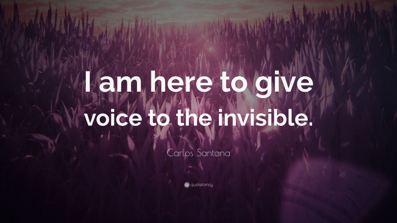 Carlos Santana Quote: “I am here to give voice to the invisible.”