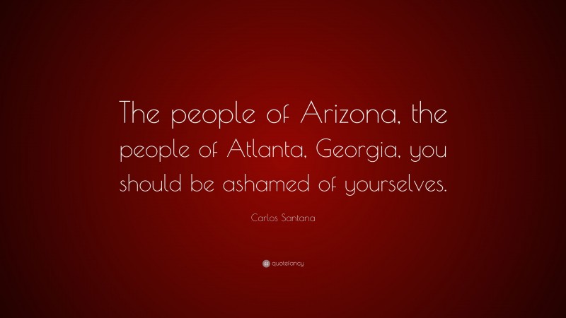 Carlos Santana Quote: “The people of Arizona, the people of Atlanta, Georgia, you should be ashamed of yourselves.”