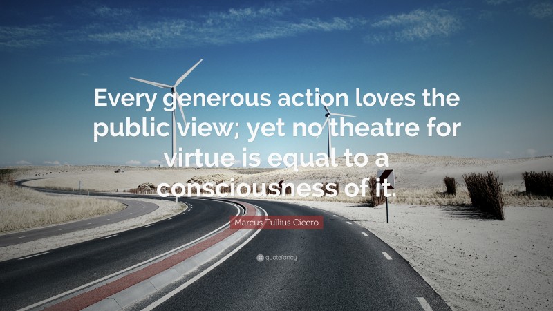 Marcus Tullius Cicero Quote: “Every generous action loves the public view; yet no theatre for virtue is equal to a consciousness of it.”