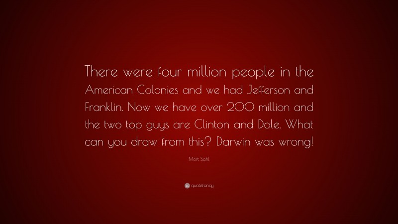 Mort Sahl Quote: “There were four million people in the American Colonies and we had Jefferson and Franklin. Now we have over 200 million and the two top guys are Clinton and Dole. What can you draw from this? Darwin was wrong!”
