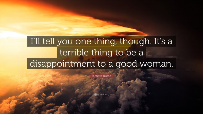 Richard Russo Quote: “I’ll tell you one thing, though. It’s a terrible thing to be a disappointment to a good woman.”