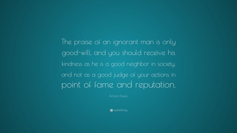 Richard Steele Quote: “The praise of an ignorant man is only good-will, and you should receive his kindness as he is a good neighbor in society, and not as a good judge of your actions in point of fame and reputation.”