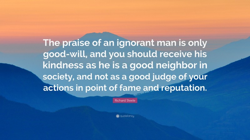 Richard Steele Quote: “The praise of an ignorant man is only good-will, and you should receive his kindness as he is a good neighbor in society, and not as a good judge of your actions in point of fame and reputation.”