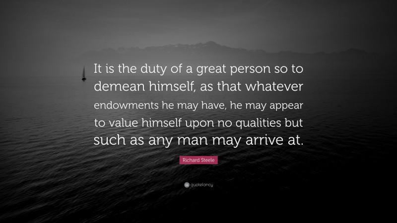 Richard Steele Quote: “It is the duty of a great person so to demean himself, as that whatever endowments he may have, he may appear to value himself upon no qualities but such as any man may arrive at.”