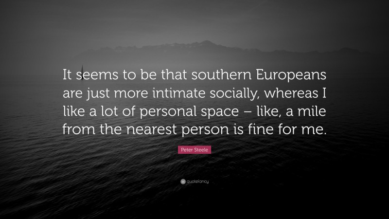 Peter Steele Quote: “It seems to be that southern Europeans are just more intimate socially, whereas I like a lot of personal space – like, a mile from the nearest person is fine for me.”