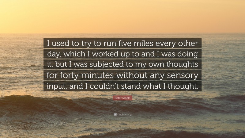 Peter Steele Quote: “I used to try to run five miles every other day, which I worked up to and I was doing it, but I was subjected to my own thoughts for forty minutes without any sensory input, and I couldn’t stand what I thought.”