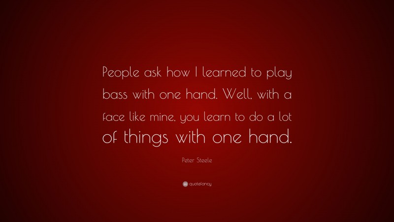 Peter Steele Quote: “People ask how I learned to play bass with one hand. Well, with a face like mine, you learn to do a lot of things with one hand.”