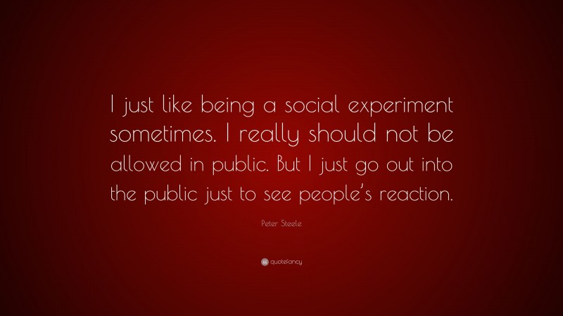 Peter Steele Quote: “I just like being a social experiment sometimes. I really should not be allowed in public. But I just go out into the public just to see people’s reaction.”