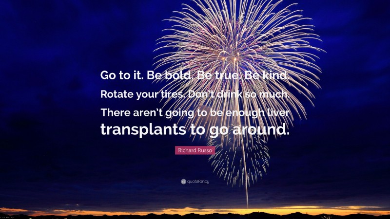 Richard Russo Quote: “Go to it. Be bold. Be true. Be kind. Rotate your tires. Don’t drink so much. There aren’t going to be enough liver transplants to go around.”