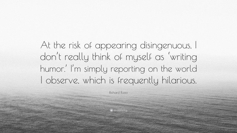 Richard Russo Quote: “At the risk of appearing disingenuous, I don’t really think of myself as ‘writing humor.’ I’m simply reporting on the world I observe, which is frequently hilarious.”