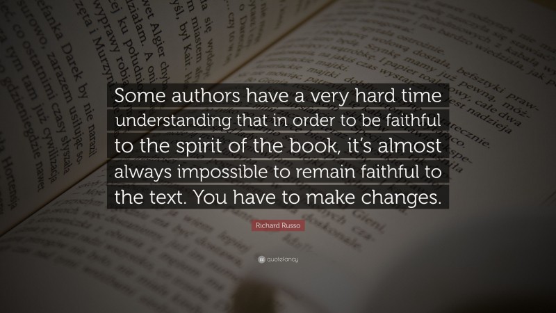 Richard Russo Quote: “Some authors have a very hard time understanding that in order to be faithful to the spirit of the book, it’s almost always impossible to remain faithful to the text. You have to make changes.”