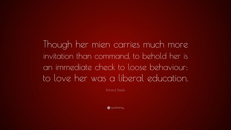 Richard Steele Quote: “Though her mien carries much more invitation than command, to behold her is an immediate check to loose behaviour; to love her was a liberal education.”