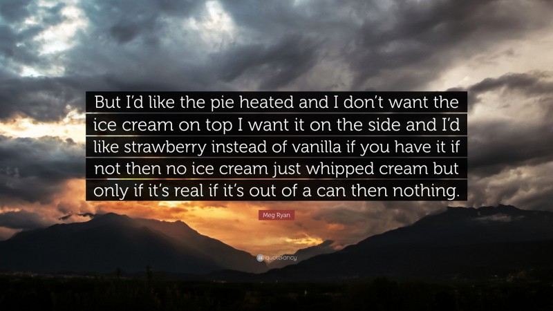 Meg Ryan Quote: “But I’d like the pie heated and I don’t want the ice cream on top I want it on the side and I’d like strawberry instead of vanilla if you have it if not then no ice cream just whipped cream but only if it’s real if it’s out of a can then nothing.”