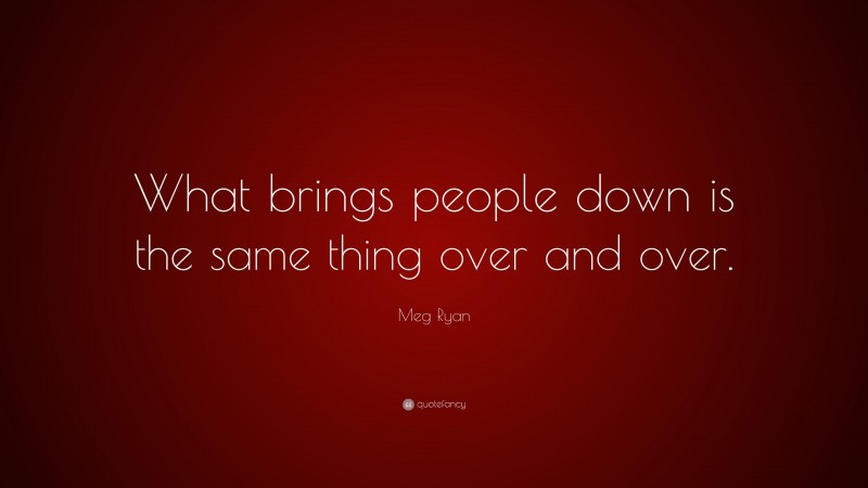 Meg Ryan Quote: “What brings people down is the same thing over and over.”