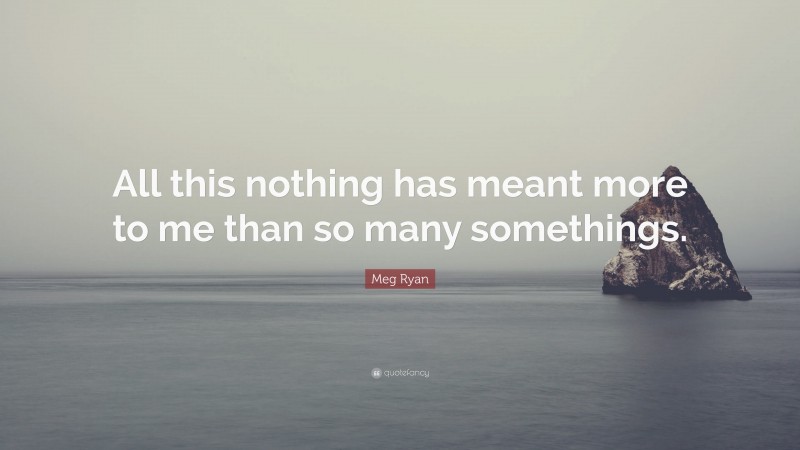 Meg Ryan Quote: “All this nothing has meant more to me than so many somethings.”