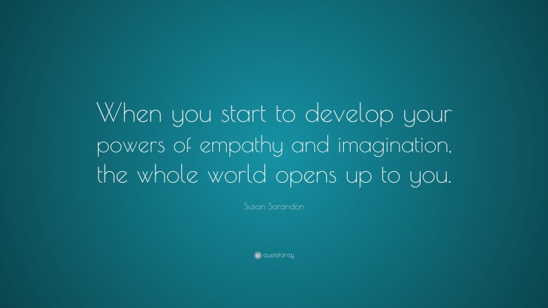 Susan Sarandon Quote: “When you start to develop your powers of empathy and imagination, the whole world opens up to you.”