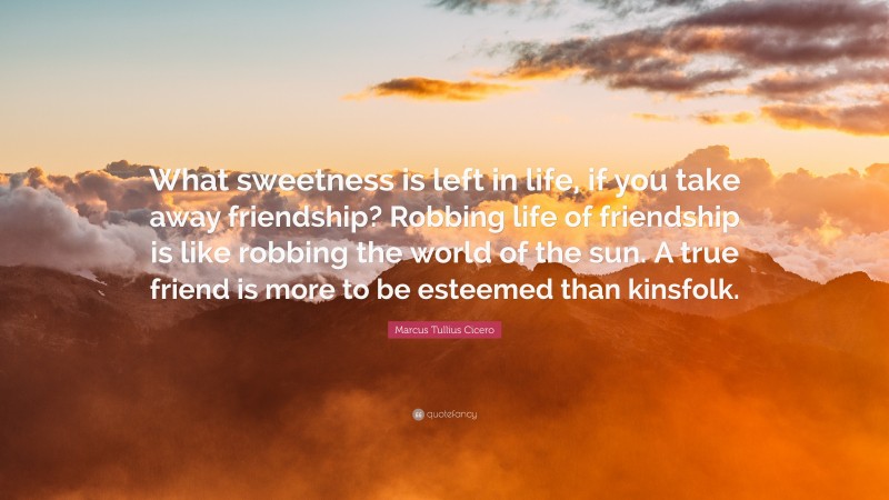 Marcus Tullius Cicero Quote: “What sweetness is left in life, if you take away friendship? Robbing life of friendship is like robbing the world of the sun. A true friend is more to be esteemed than kinsfolk.”