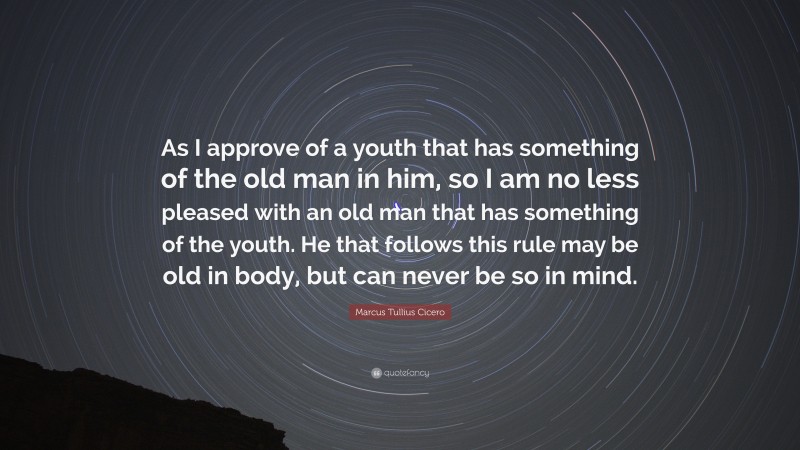 Marcus Tullius Cicero Quote: “As I approve of a youth that has something of the old man in him, so I am no less pleased with an old man that has something of the youth. He that follows this rule may be old in body, but can never be so in mind.”