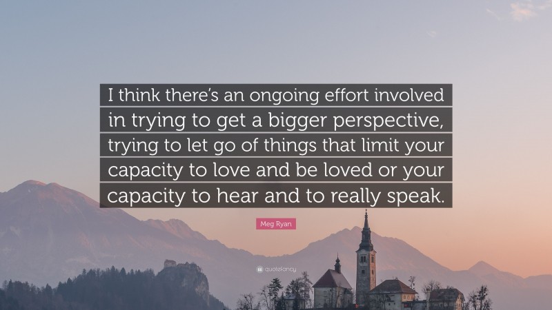 Meg Ryan Quote: “I think there’s an ongoing effort involved in trying to get a bigger perspective, trying to let go of things that limit your capacity to love and be loved or your capacity to hear and to really speak.”
