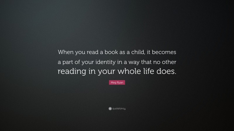Meg Ryan Quote: “When you read a book as a child, it becomes a part of your identity in a way that no other reading in your whole life does.”
