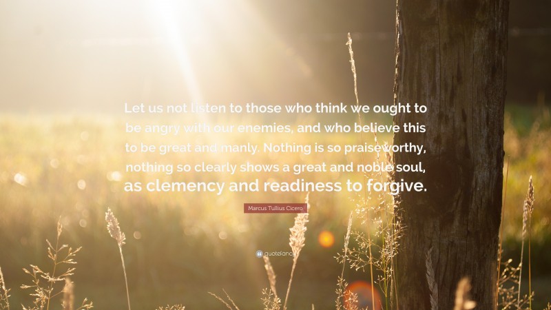 Marcus Tullius Cicero Quote: “Let us not listen to those who think we ought to be angry with our enemies, and who believe this to be great and manly. Nothing is so praiseworthy, nothing so clearly shows a great and noble soul, as clemency and readiness to forgive.”