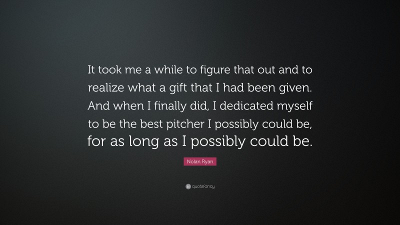 Nolan Ryan Quote: “It took me a while to figure that out and to realize what a gift that I had been given. And when I finally did, I dedicated myself to be the best pitcher I possibly could be, for as long as I possibly could be.”