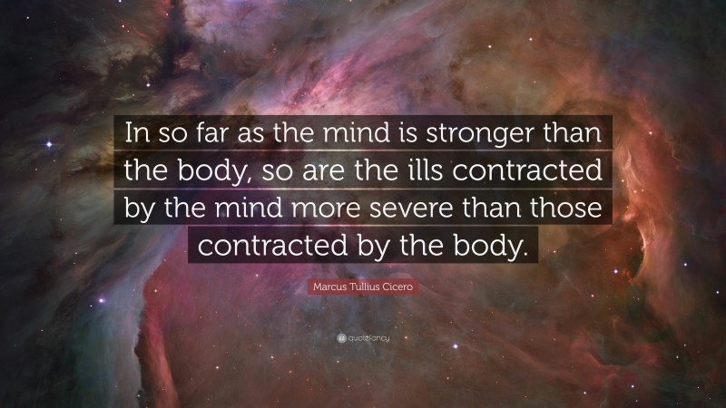 Marcus Tullius Cicero Quote: “In so far as the mind is stronger than the body, so are the ills contracted by the mind more severe than those contracted by the body.”