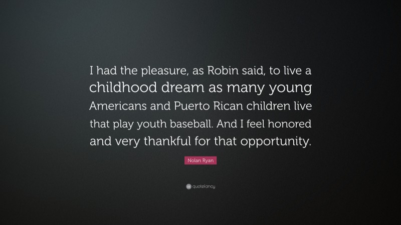 Nolan Ryan Quote: “I had the pleasure, as Robin said, to live a childhood dream as many young Americans and Puerto Rican children live that play youth baseball. And I feel honored and very thankful for that opportunity.”