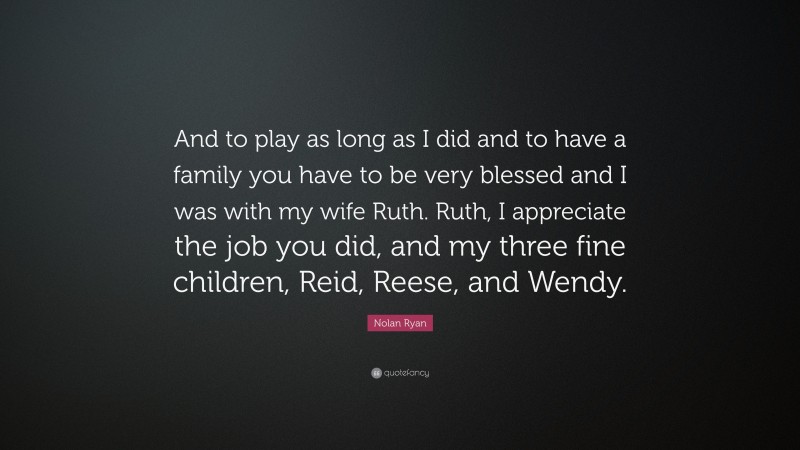 Nolan Ryan Quote: “And to play as long as I did and to have a family you have to be very blessed and I was with my wife Ruth. Ruth, I appreciate the job you did, and my three fine children, Reid, Reese, and Wendy.”