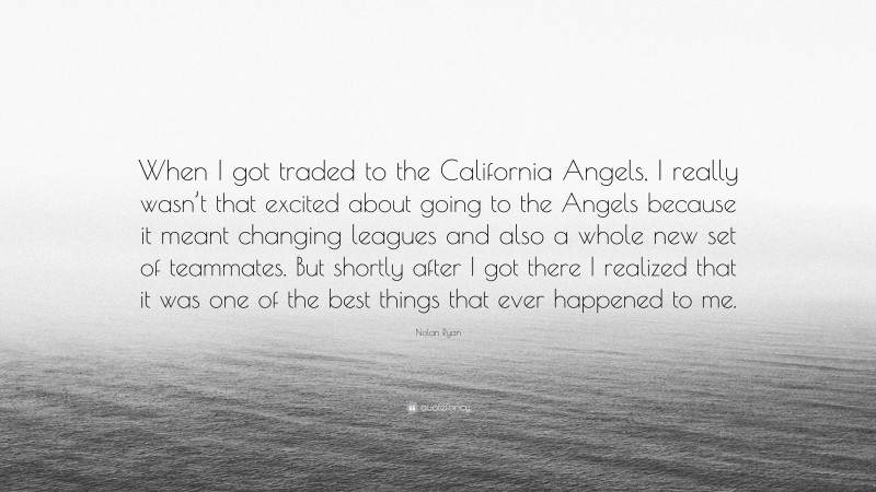 Nolan Ryan Quote: “When I got traded to the California Angels, I really wasn’t that excited about going to the Angels because it meant changing leagues and also a whole new set of teammates. But shortly after I got there I realized that it was one of the best things that ever happened to me.”