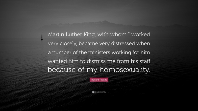 Bayard Rustin Quote: “Martin Luther King, with whom I worked very closely, became very distressed when a number of the ministers working for him wanted him to dismiss me from his staff because of my homosexuality.”